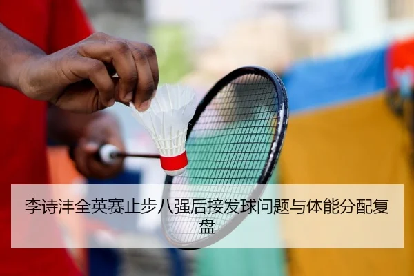 李诗沣全英赛止步八强后接发球问题与体能分配复盘